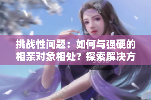 挑戰(zhàn)性問題：如何與強(qiáng)硬的相親對象相處？探索解決方法