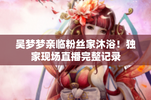 吳夢(mèng)夢(mèng)親臨粉絲家沐??！獨(dú)家現(xiàn)場(chǎng)直播完整記錄