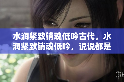 水潤緊致銷魂低吟古代，水潤緊致銷魂低吟，說說都是怎么的干對象的，睡眠を取らなくてもいい，睡覺抓著小雞一晚上會怎樣，睡過年紀(jì)最大的多少歲六十多13