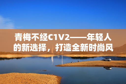 青梅不經(jīng)C1V2——年輕人的新選擇，打造全新時(shí)尚風(fēng)向