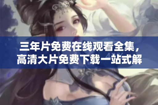 三年片免費(fèi)在線觀看全集，高清大片免費(fèi)下載一站式解決