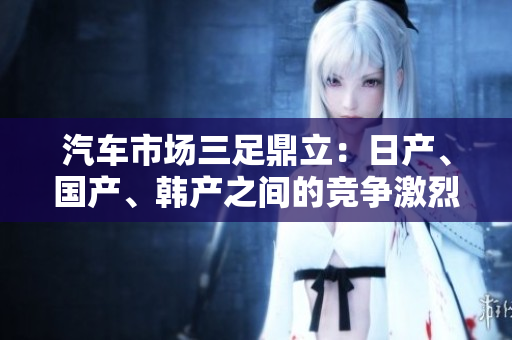 汽車市場三足鼎立：日產(chǎn)、國產(chǎn)、韓產(chǎn)之間的競爭激烈