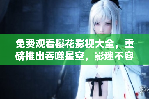 免費觀看櫻花影視大全，重磅推出吞噬星空，影迷不容錯過