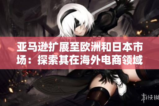 亞馬遜擴展至歐洲和日本市場：探索其在海外電商領(lǐng)域的新動向