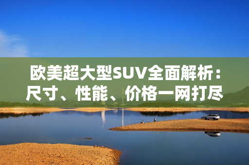 歐美超大型SUV全面解析：尺寸、性能、價格一網(wǎng)打盡