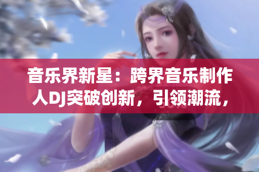 音樂界新星：跨界音樂制作人DJ突破創(chuàng)新，引領(lǐng)潮流，贏得大眾矚目