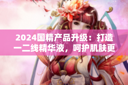 2024國精產(chǎn)品升級：打造一二線精華液，呵護(hù)肌膚更全面