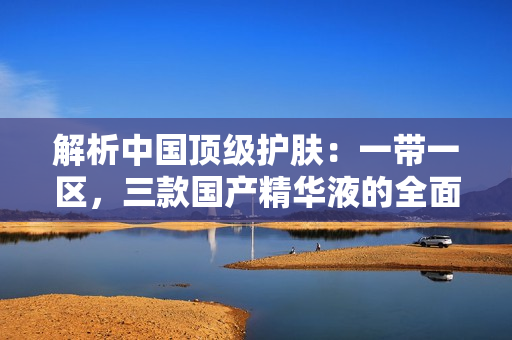解析中國頂級護膚：一帶一區(qū)，三款國產(chǎn)精華液的全面評估