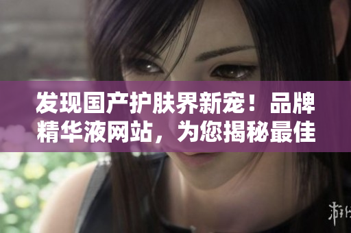 發(fā)現(xiàn)國(guó)產(chǎn)護(hù)膚界新寵！品牌精華液網(wǎng)站，為您揭秘最佳護(hù)膚秘籍！
