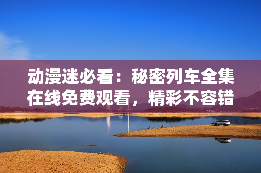 動漫迷必看：秘密列車全集在線免費觀看，精彩不容錯過!