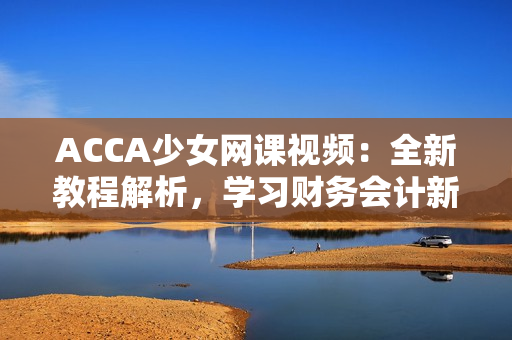 ACCA少女網(wǎng)課視頻：全新教程解析，學(xué)習(xí)財務(wù)會計新技能