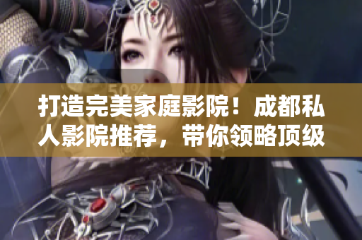打造完美家庭影院！成都私人影院推薦，帶你領(lǐng)略頂級觀影體驗(yàn)