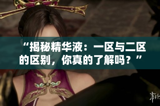 “揭秘精華液：一區(qū)與二區(qū)的區(qū)別，你真的了解嗎？”