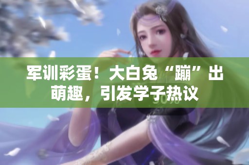 軍訓(xùn)彩蛋！大白兔“蹦”出萌趣，引發(fā)學(xué)子熱議