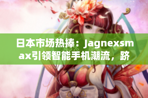 日本市場(chǎng)熱捧：Jagnexsmax引領(lǐng)智能手機(jī)潮流，躋身日本市場(chǎng)巔峰