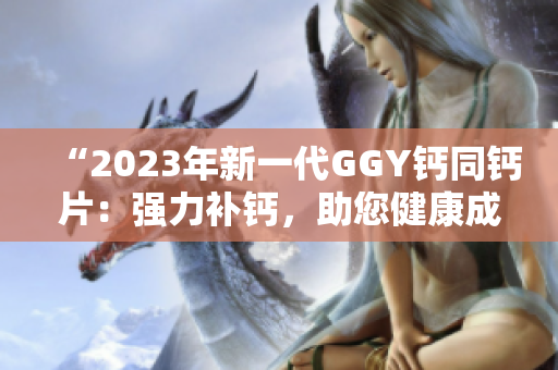 “2023年新一代GGY鈣同鈣片：強(qiáng)力補(bǔ)鈣，助您健康成長(zhǎng)！”