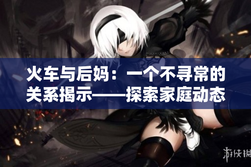火車與后媽：一個(gè)不尋常的關(guān)系揭示——探索家庭動(dòng)態(tài)的小說(shuō)