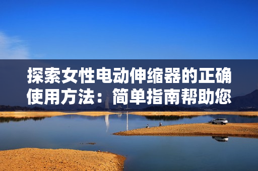 探索女性電動伸縮器的正確使用方法：簡單指南幫助您充分利用這一創(chuàng)新技術