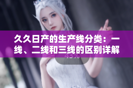 久久日產(chǎn)的生產(chǎn)線分類：一線、二線和三線的區(qū)別詳解