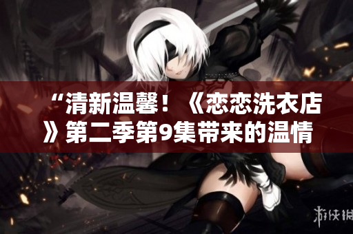 “清新溫馨！《戀戀洗衣店》第二季第9集帶來(lái)的溫情故事”
