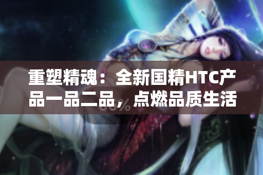 重塑精魂：全新國(guó)精HTC產(chǎn)品一品二品，點(diǎn)燃品質(zhì)生活。