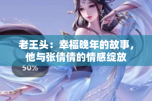 老王頭：幸福晚年的故事，他與張倩倩的情感綻放