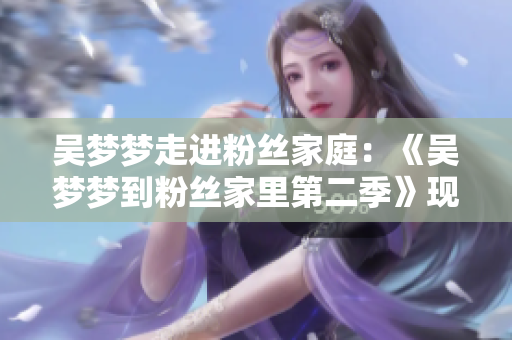 吳夢夢走進(jìn)粉絲家庭：《吳夢夢到粉絲家里第二季》現(xiàn)已上線，精彩呈現(xiàn)！