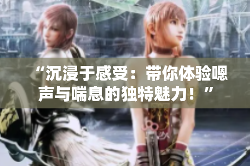 “沉浸于感受：帶你體驗嗯聲與喘息的獨特魅力！”