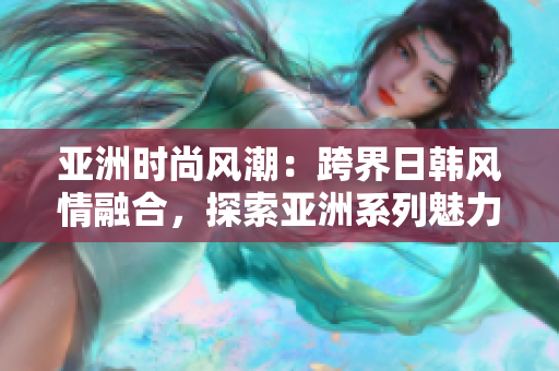 亞洲時尚風潮：跨界日韓風情融合，探索亞洲系列魅力