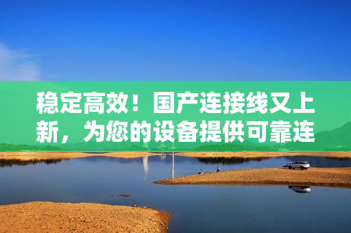 穩(wěn)定高效！國產(chǎn)連接線又上新，為您的設備提供可靠連接