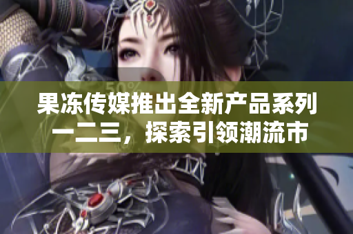 果凍傳媒推出全新產(chǎn)品系列 一二三，探索引領(lǐng)潮流市場(chǎng)