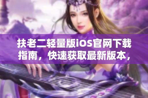 扶老二輕量版iOS官網(wǎng)下載指南，快速獲取最新版本，安全穩(wěn)定下載方式！
