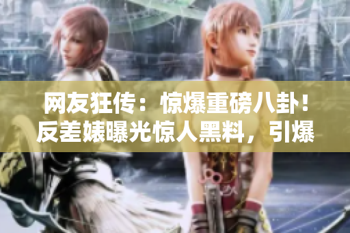 網(wǎng)友狂傳：驚爆重磅八卦！反差婊曝光驚人黑料，引爆熱議風暴！