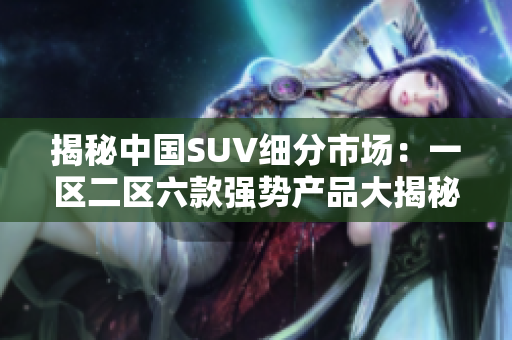 揭秘中國SUV細(xì)分市場：一區(qū)二區(qū)六款強(qiáng)勢(shì)產(chǎn)品大揭秘