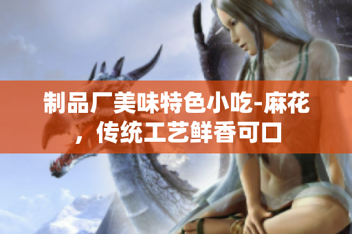 制品廠美味特色小吃-麻花，傳統(tǒng)工藝鮮香可口