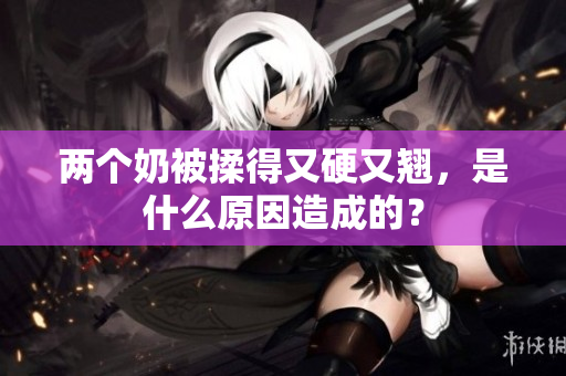 兩個(gè)奶被揉得又硬又翹，是什么原因造成的？
