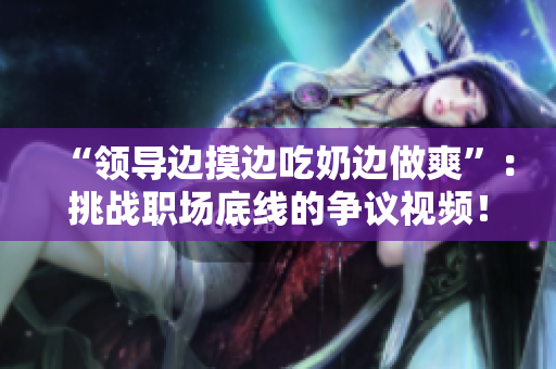 “領(lǐng)導(dǎo)邊摸邊吃奶邊做爽”：挑戰(zhàn)職場(chǎng)底線的爭(zhēng)議視頻！