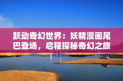 躍動奇幻世界：妖精漫畫尾巴登場，啟程探秘奇幻之旅