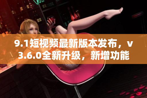 9.1短視頻最新版本發(fā)布，v3.6.0全新升級，新增功能一覽