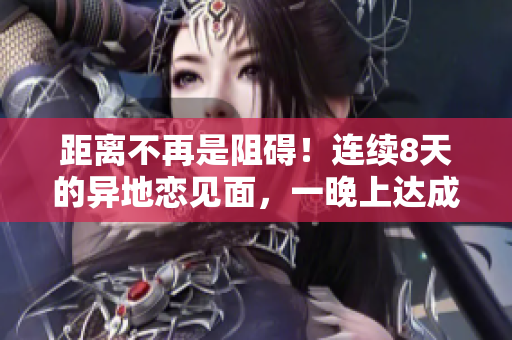 距離不再是阻礙！連續(xù)8天的異地戀見面，一晚上達(dá)成6次美好相聚