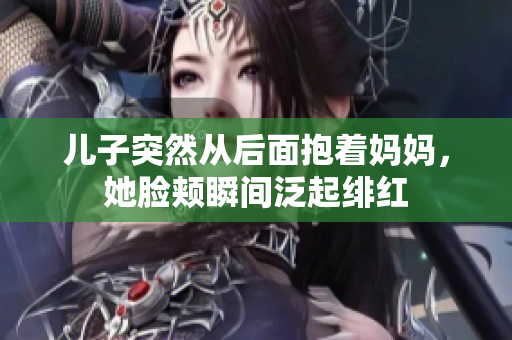 兒子突然從后面抱著媽媽，她臉頰瞬間泛起緋紅