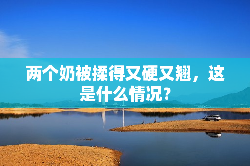 兩個(gè)奶被揉得又硬又翹，這是什么情況？