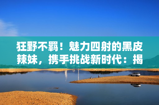 狂野不羈！魅力四射的黑皮辣妹，攜手挑戰(zhàn)新時代：揭秘她們的故事