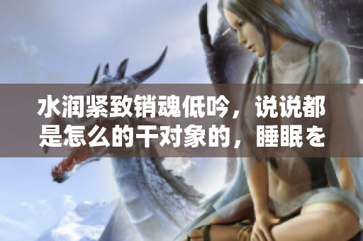 水潤緊致銷魂低吟，說說都是怎么的干對象的，睡眠を取らなくてもいい，睡覺抓著小雞一晚上會怎樣，睡過年紀(jì)最大的多少歲六十多，水潤緊致銷魂低吟古代348