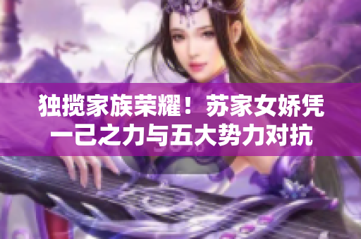 獨(dú)攬家族榮耀！蘇家女嬌憑一己之力與五大勢力對(duì)抗