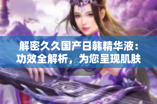 解密久久國產(chǎn)日韓精華液：功效全解析，為您呈現(xiàn)肌膚煥新之道！