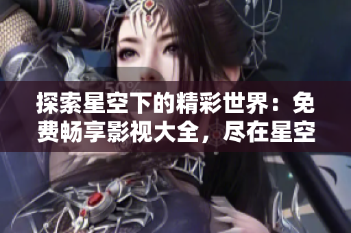 探索星空下的精彩世界：免費(fèi)暢享影視大全，盡在星空視頻！