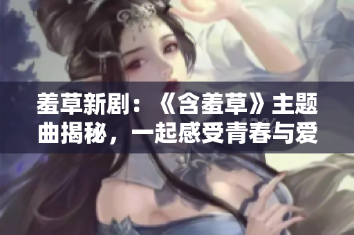 羞草新?。骸逗卟荨分黝}曲揭秘，一起感受青春與愛情的純粹美好