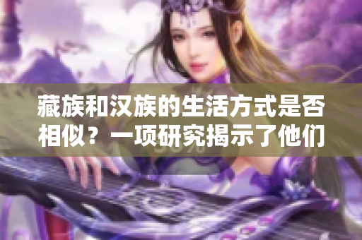 藏族和漢族的生活方式是否相似？一項(xiàng)研究揭示了他們之間的文化差異和共通之處