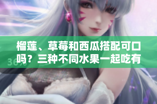 榴蓮、草莓和西瓜搭配可口嗎？三種不同水果一起吃有哪些健康益處？